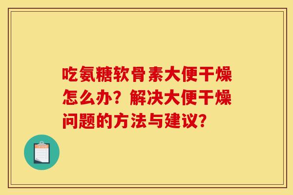 吃氨糖软骨素大便干燥怎么办？解决大便干燥问题的方法与建议？