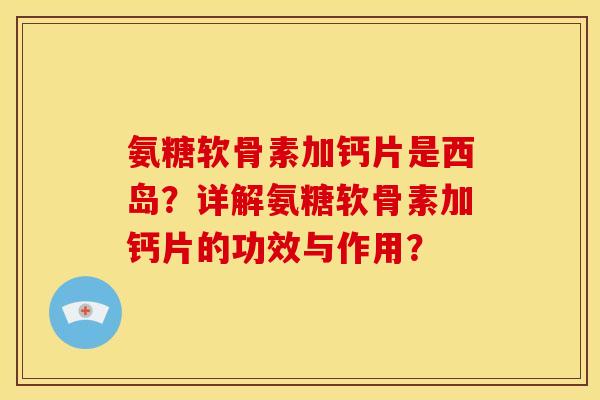 氨糖软骨素加钙片是西岛?详解氨糖软骨素加钙片的功效与作用? 氨糖软骨素加钙片是西岛?详解氨糖软骨素加钙片的功效与作用?