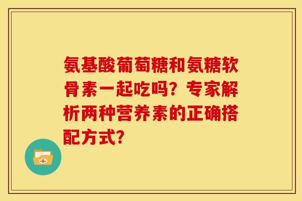 氨基酸葡萄糖和氨糖软骨素一起吃吗？专家解析两种营养素的正确搭配方式？