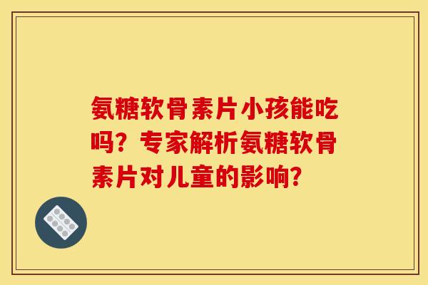 氨糖软骨素片小孩能吃吗？专家解析氨糖软骨素片对儿童的影响？