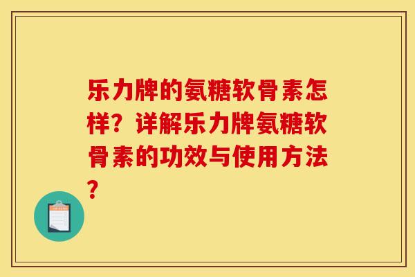 乐力牌的氨糖软骨素怎样？详解乐力牌氨糖软骨素的功效与使用方法？