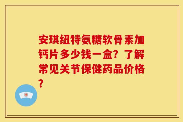 安琪纽特氨糖软骨素加钙片多少钱一盒？了解常见关节保健药品价格？