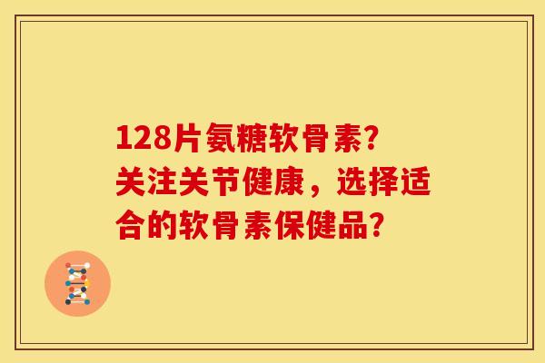 128片氨糖软骨素？关注关节健康，选择适合的软骨素保健品？