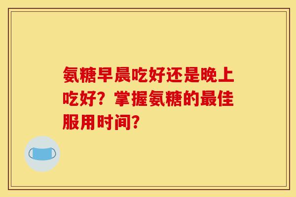 氨糖早晨吃好还是晚上吃好？掌握氨糖的最佳服用时间？