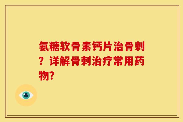 氨糖软骨素钙片治骨刺？详解骨刺治疗常用药物？