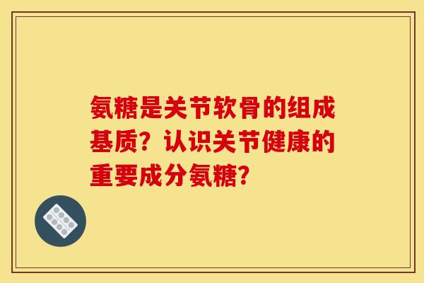 氨糖是关节软骨的组成基质？认识关节健康的重要成分氨糖？
