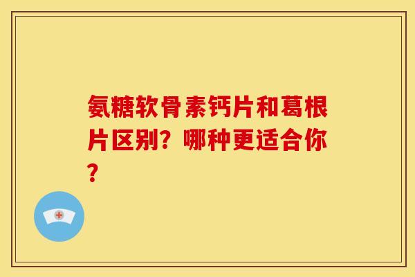 氨糖软骨素钙片和葛根片区别？哪种更适合你？