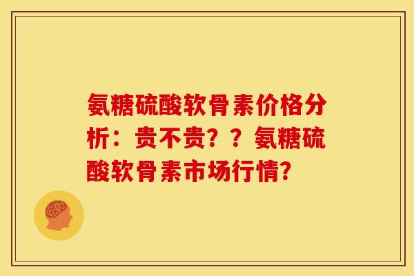 氨糖硫酸软骨素价格分析：贵不贵？？氨糖硫酸软骨素市场行情？