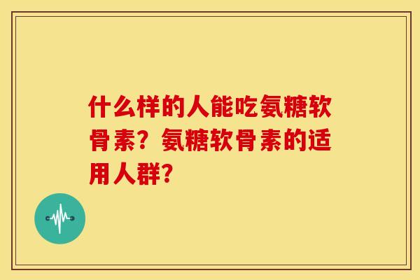 什么样的人能吃氨糖软骨素？氨糖软骨素的适用人群？