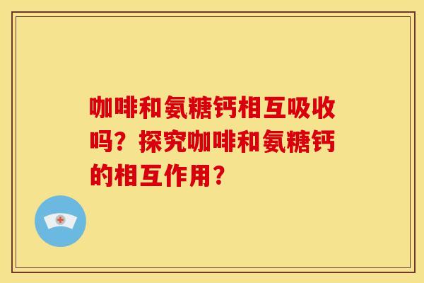 咖啡和氨糖钙相互吸收吗?探究咖啡和氨糖钙的相互作用? 咖啡和氨糖钙相互吸收吗?探究咖啡和氨糖钙的相互作用?