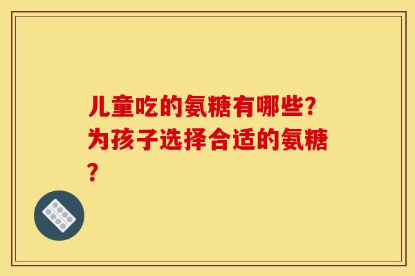 儿童吃的氨糖有哪些?为孩子选择合适的氨糖? 儿童吃的氨糖有哪些?为孩子选择合适的氨糖?