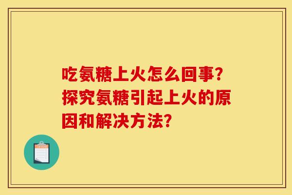 吃氨糖上火怎么回事？探究氨糖引起上火的原因和解决方法？