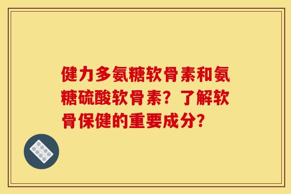 健力多氨糖软骨素和氨糖硫酸软骨素?了解软骨保健的重要成分? 健力多氨糖软骨素和氨糖硫酸软骨素?了解软骨保健的重要成分?