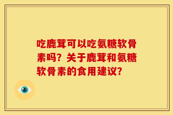 吃鹿茸可以吃氨糖软骨素吗？关于鹿茸和氨糖软骨素的食用建议？