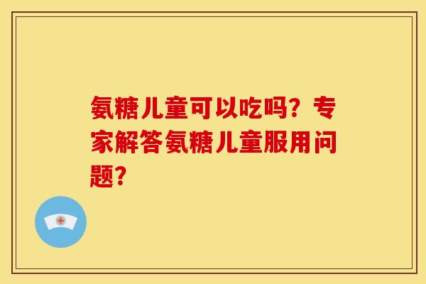 氨糖儿童可以吃吗？专家解答氨糖儿童服用问题？