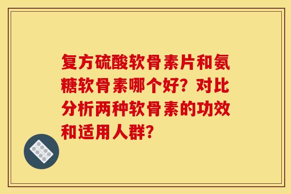 复方硫酸软骨素片和氨糖软骨素哪个好?对比分析两种软骨素的功效和适用人群? 复方硫酸软骨素片和氨糖软骨素哪个好?对比分析两种软骨素的功效和适用人群?