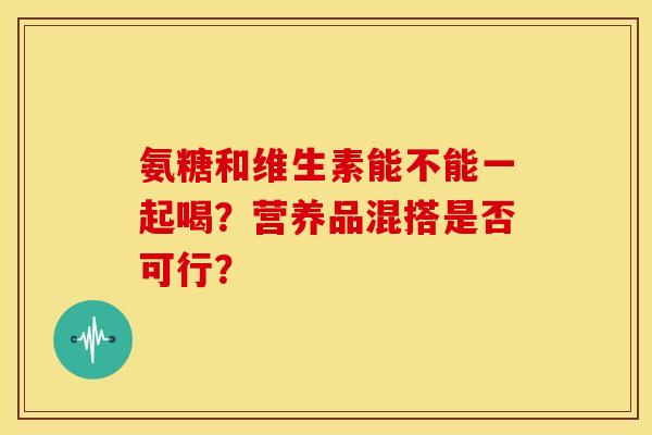 氨糖和维生素能不能一起喝？营养品混搭是否可行？