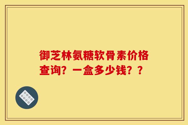 御芝林氨糖软骨素价格查询？一盒多少钱？？