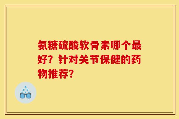 氨糖硫酸软骨素哪个最好？针对关节保健的药物推荐？