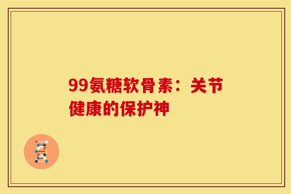 99氨糖软骨素：关节健康的保护神