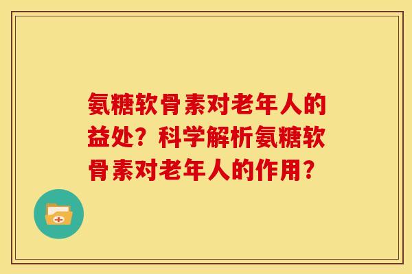氨糖软骨素对老年人的益处？科学解析氨糖软骨素对老年人的作用？