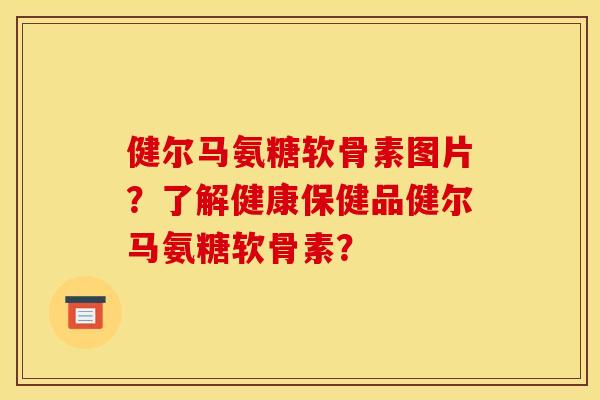 健尔马氨糖软骨素图片?了解健康保健品健尔马氨糖软骨素? 健尔马氨糖软骨素图片?了解健康保健品健尔马氨糖软骨素?