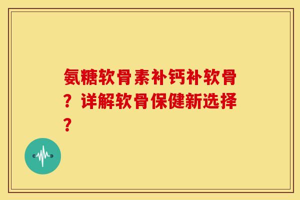 氨糖软骨素补钙补软骨？详解软骨保健新选择？