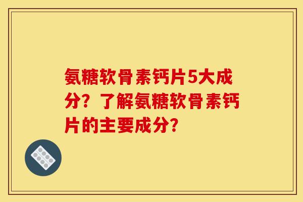 氨糖软骨素钙片5大成分？了解氨糖软骨素钙片的主要成分？