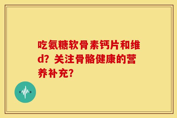 吃氨糖软骨素钙片和维d？关注骨骼健康的营养补充？