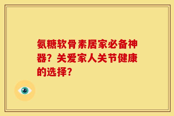 氨糖软骨素居家必备神器?关爱家人关节健康的选择? 氨糖软骨素居家必备神器?关爱家人关节健康的选择?