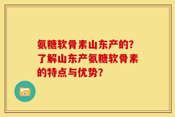 氨糖软骨素山东产的?了解山东产氨糖软骨素的特点与优势? 氨糖软骨素山东产的?了解山东产氨糖软骨素的特点与优势?