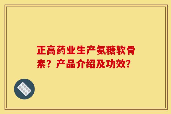 正高药业生产氨糖软骨素?产品介绍及功效? 正高药业生产氨糖软骨素?产品介绍及功效?
