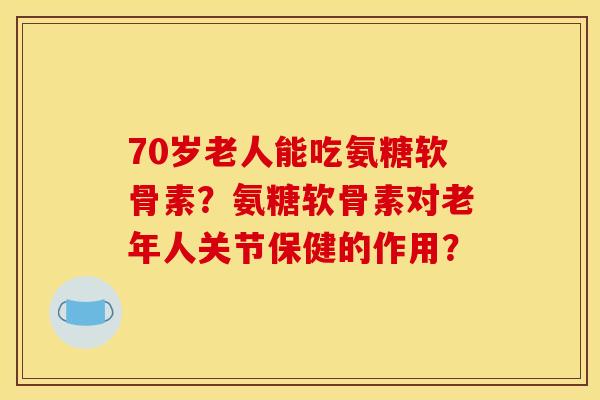 70岁老人能吃氨糖软骨素？氨糖软骨素对老年人关节保健的作用？