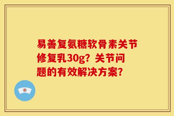 易善复氨糖软骨素关节修复乳30g？关节问题的有效解决方案？