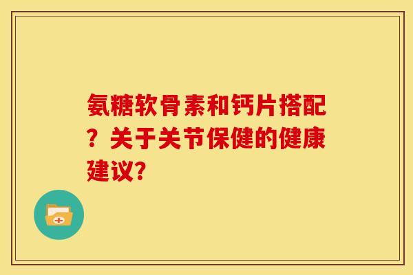 氨糖软骨素和钙片搭配?关于关节保健的健康建议? 氨糖软骨素和钙片搭配?关于关节保健的健康建议?