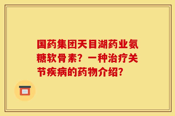 国药集团天目湖药业氨糖软骨素？一种关节的介绍？