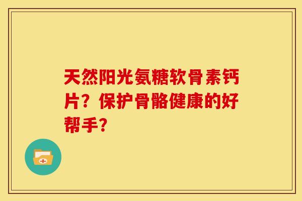 天然阳光氨糖软骨素钙片？保护骨骼健康的好帮手？