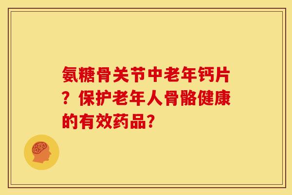 氨糖骨关节中老年钙片？保护老年人骨骼健康的有效药品？