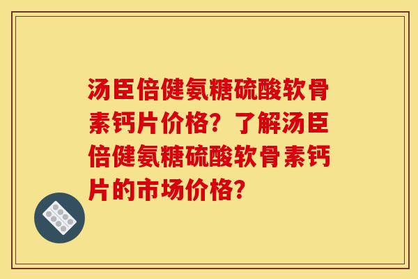 汤臣倍健氨糖硫酸软骨素钙片价格？了解汤臣倍健氨糖硫酸软骨素钙片的市场价格？