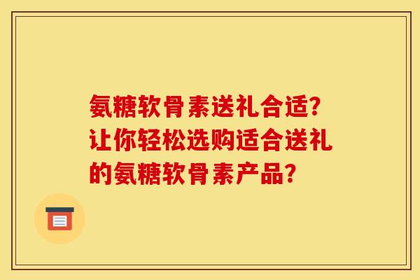 氨糖软骨素送礼合适？让你轻松选购适合送礼的氨糖软骨素产品？