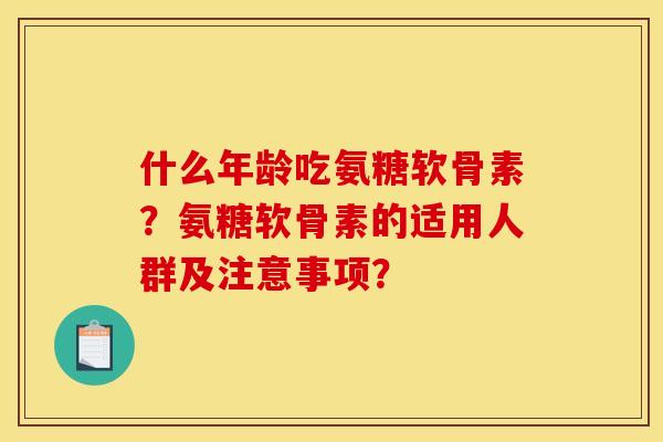 什么年龄吃氨糖软骨素?氨糖软骨素的适用人群及注意事项? 什么年龄吃氨糖软骨素?氨糖软骨素的适用人群及注意事项?