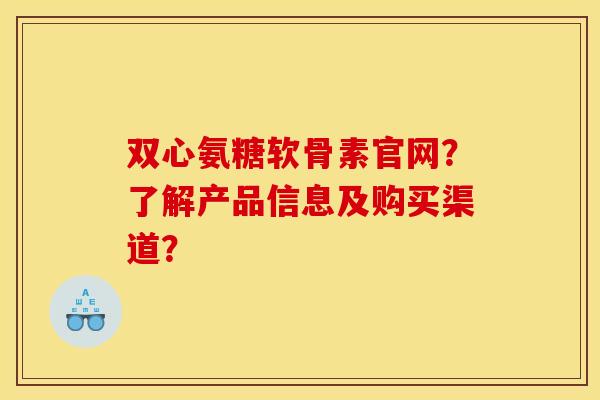 双心氨糖软骨素官网?了解产品信息及购买渠道? 双心氨糖软骨素官网?了解产品信息及购买渠道?