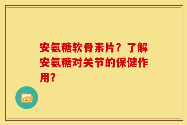 安氨糖软骨素片？了解安氨糖对关节的保健作用？