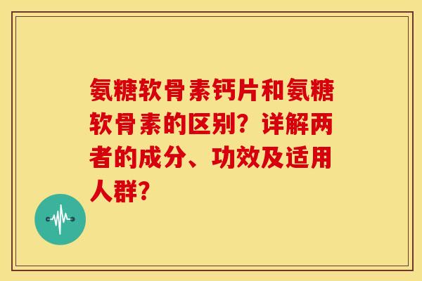 氨糖软骨素钙片和氨糖软骨素的区别？详解两者的成分、功效及适用人群？