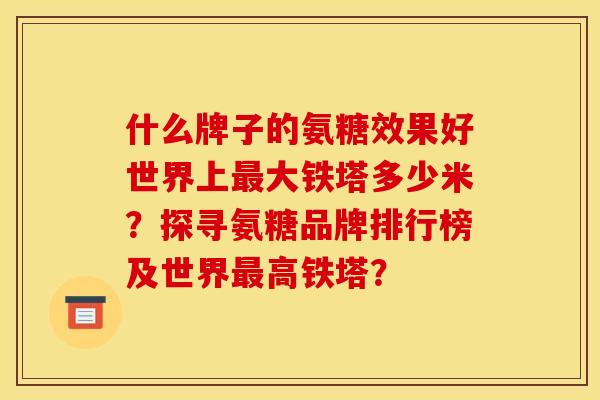 什么牌子的氨糖效果好世界上最大铁塔多少米？探寻氨糖品牌排行榜及世界最高铁塔？