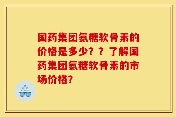 国药集团氨糖软骨素的价格是多少？？了解国药集团氨糖软骨素的市场价格？