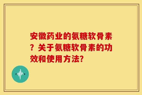 安徽药业的氨糖软骨素？关于氨糖软骨素的功效和使用方法？