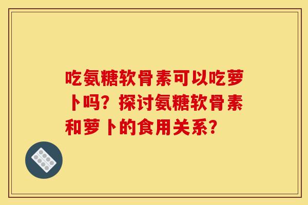吃氨糖软骨素可以吃萝卜吗？探讨氨糖软骨素和萝卜的食用关系？