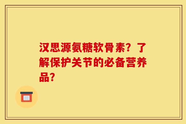汉思源氨糖软骨素?了解保护关节的必备营养品? 汉思源氨糖软骨素?了解保护关节的必备营养品?