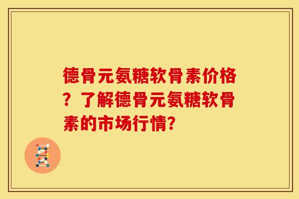 德骨元氨糖软骨素价格？了解德骨元氨糖软骨素的市场行情？